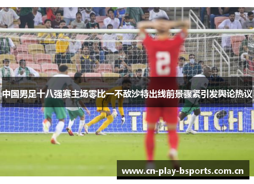 中国男足十八强赛主场零比一不敌沙特出线前景骤紧引发舆论热议